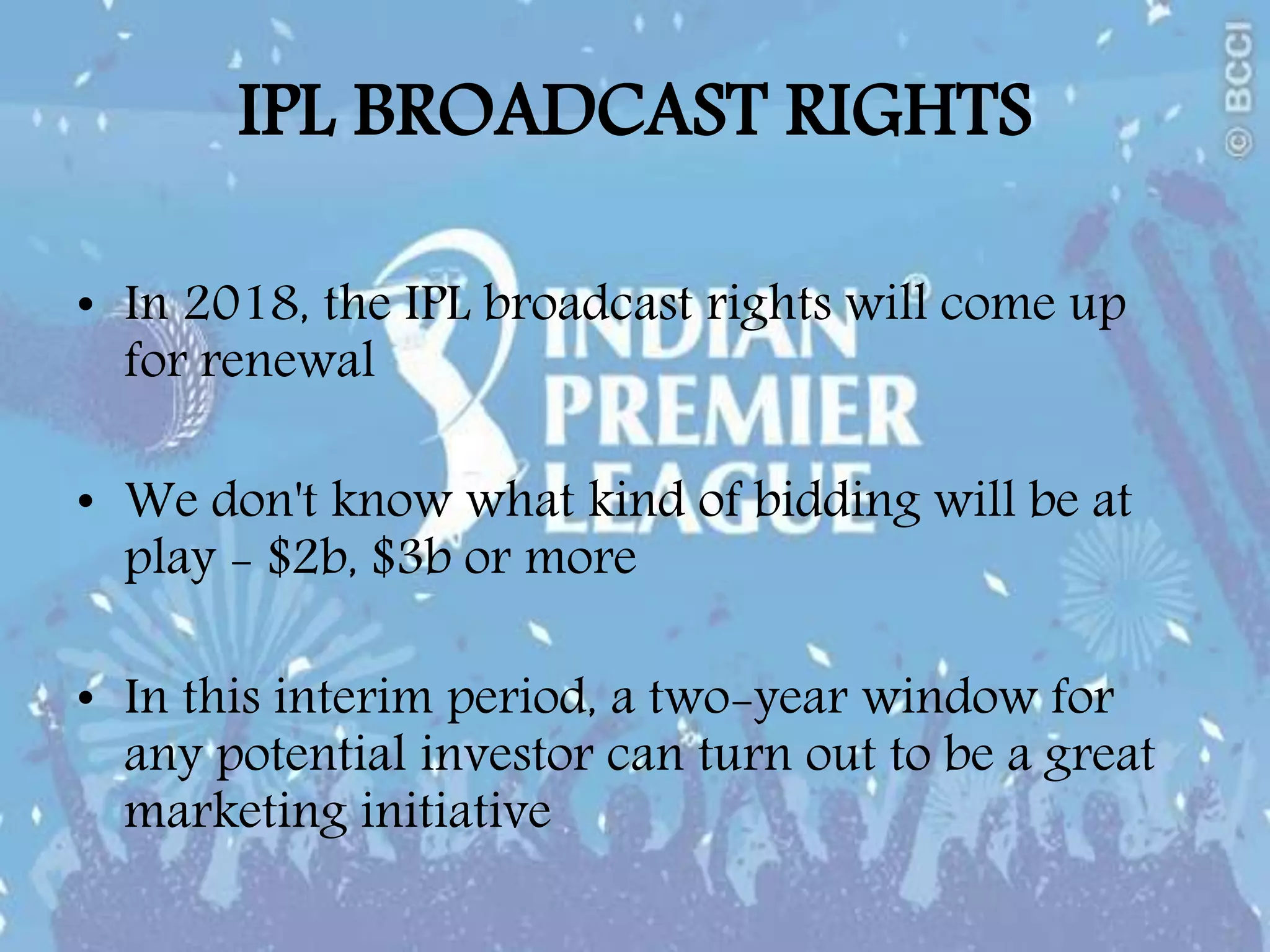 IPL BROADCAST RIGHTS
• In 2018, the IPL broadcast rights will come up
for renewal
• We don't know what kind of bidding will be at
play - $2b, $3b or more
• In this interim period, a two-year window for
any potential investor can turn out to be a great
marketing initiative
 