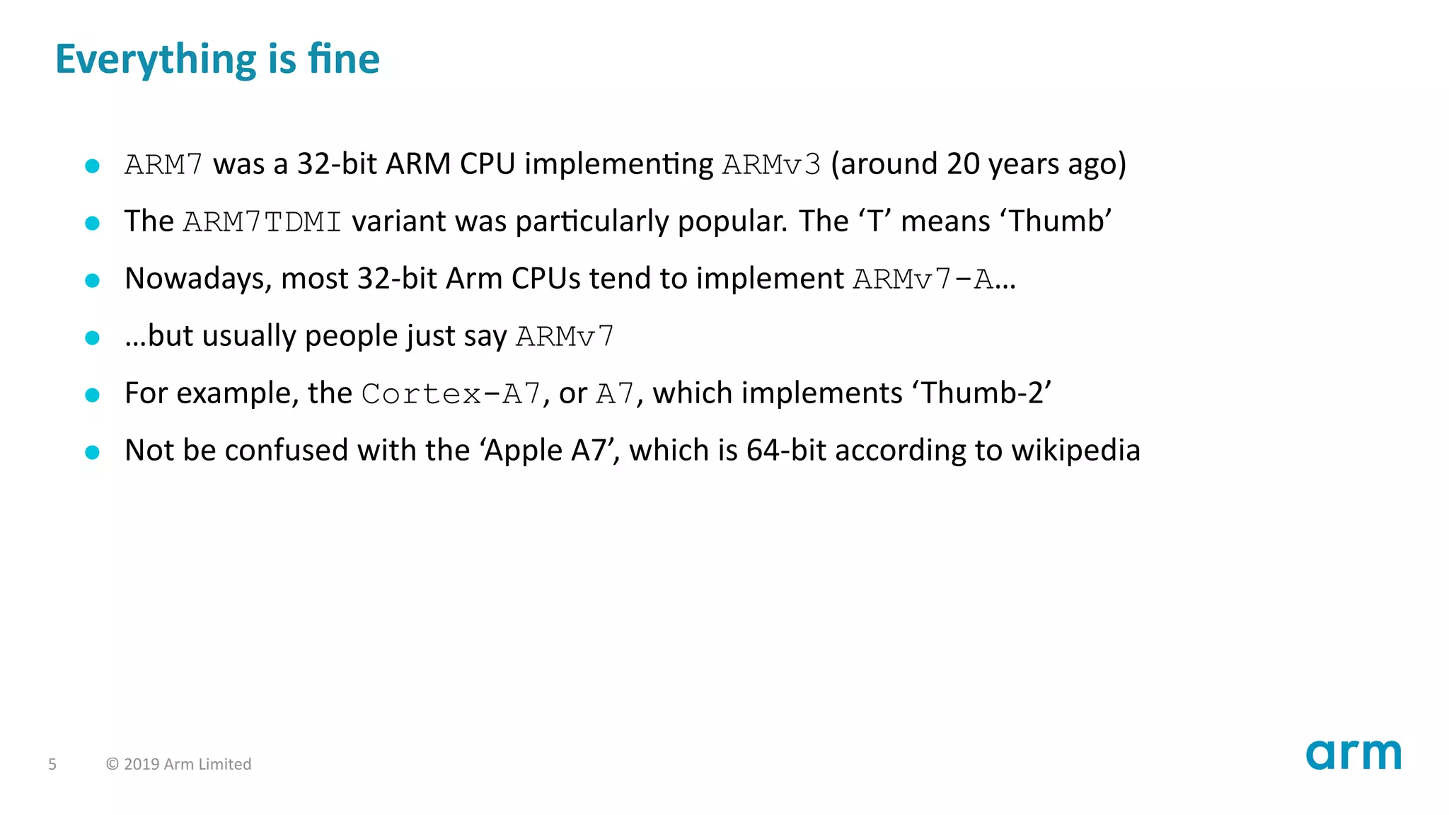 Everything is ﬁne
ARM7 was a 32-bit ARM CPU implemen ng ARMv3 (around 20 years ago)
The ARM7TDMI variant was par cularly popular. The ‘T’ means ‘Thumb’
Nowadays, most 32-bit Arm CPUs tend to implement ARMv7-A…
…but usually people just say ARMv7
For example, the Cortex-A7, or A7, which implements ‘Thumb-2’
Not be confused with the ‘Apple A7’, which is 64-bit according to wikipedia
5 © 2019 Arm Limited
 