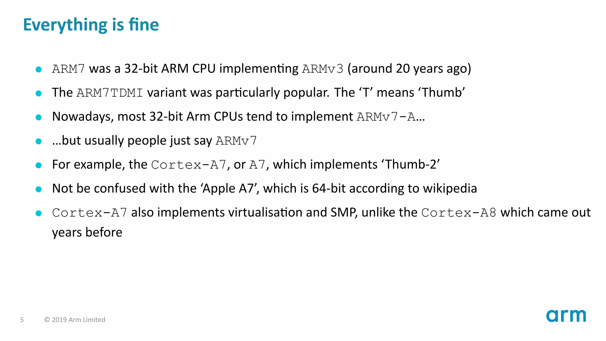 Everything is ﬁne
ARM7 was a 32-bit ARM CPU implemen ng ARMv3 (around 20 years ago)
The ARM7TDMI variant was par cularly popular. The ‘T’ means ‘Thumb’
Nowadays, most 32-bit Arm CPUs tend to implement ARMv7-A…
…but usually people just say ARMv7
For example, the Cortex-A7, or A7, which implements ‘Thumb-2’
Not be confused with the ‘Apple A7’, which is 64-bit according to wikipedia
Cortex-A7 also implements virtualisa on and SMP, unlike the Cortex-A8 which came out
years before
5 © 2019 Arm Limited
 