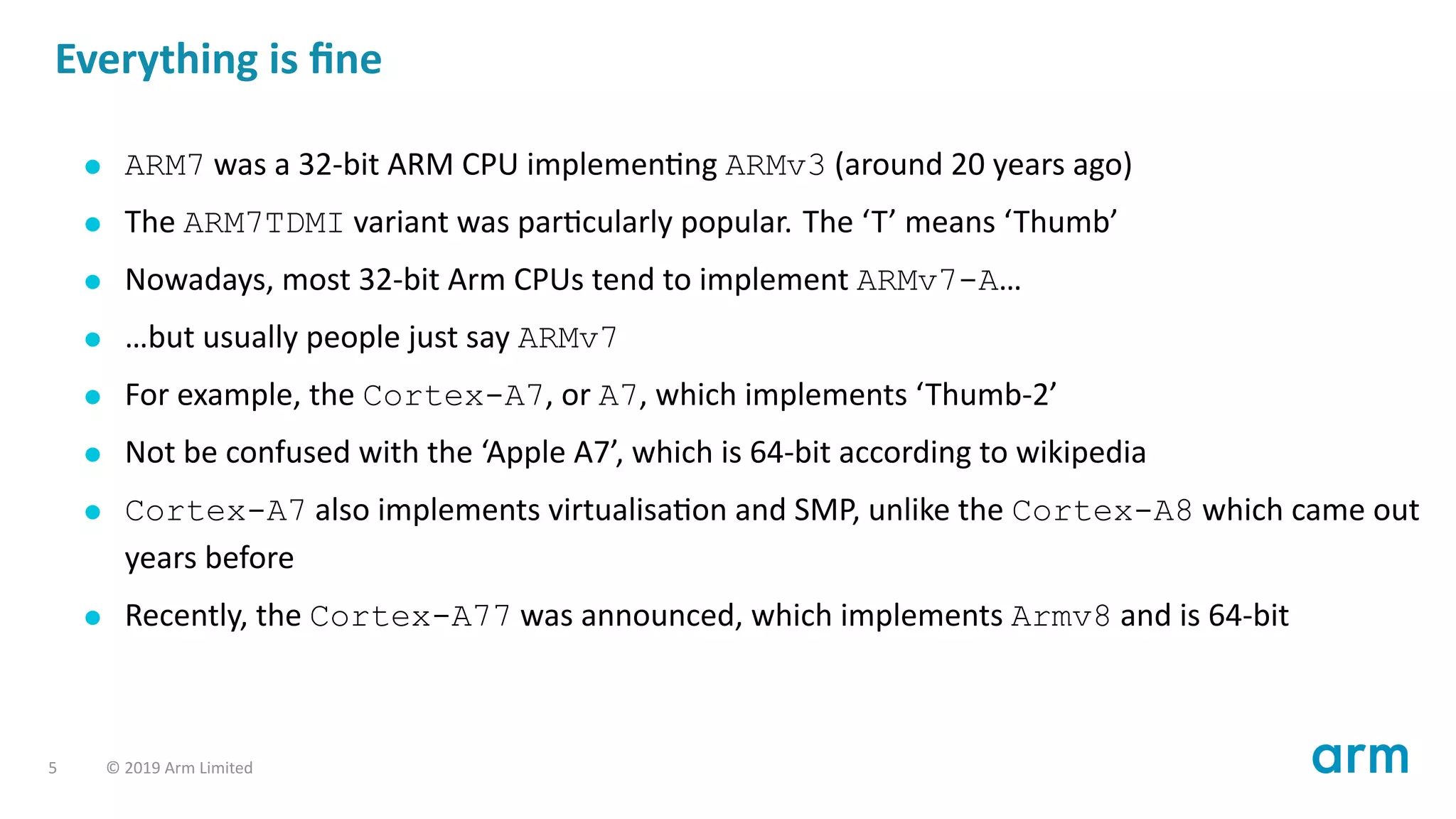 Everything is ﬁne
ARM7 was a 32-bit ARM CPU implemen ng ARMv3 (around 20 years ago)
The ARM7TDMI variant was par cularly popular. The ‘T’ means ‘Thumb’
Nowadays, most 32-bit Arm CPUs tend to implement ARMv7-A…
…but usually people just say ARMv7
For example, the Cortex-A7, or A7, which implements ‘Thumb-2’
Not be confused with the ‘Apple A7’, which is 64-bit according to wikipedia
Cortex-A7 also implements virtualisa on and SMP, unlike the Cortex-A8 which came out
years before
Recently, the Cortex-A77 was announced, which implements Armv8 and is 64-bit
5 © 2019 Arm Limited
 