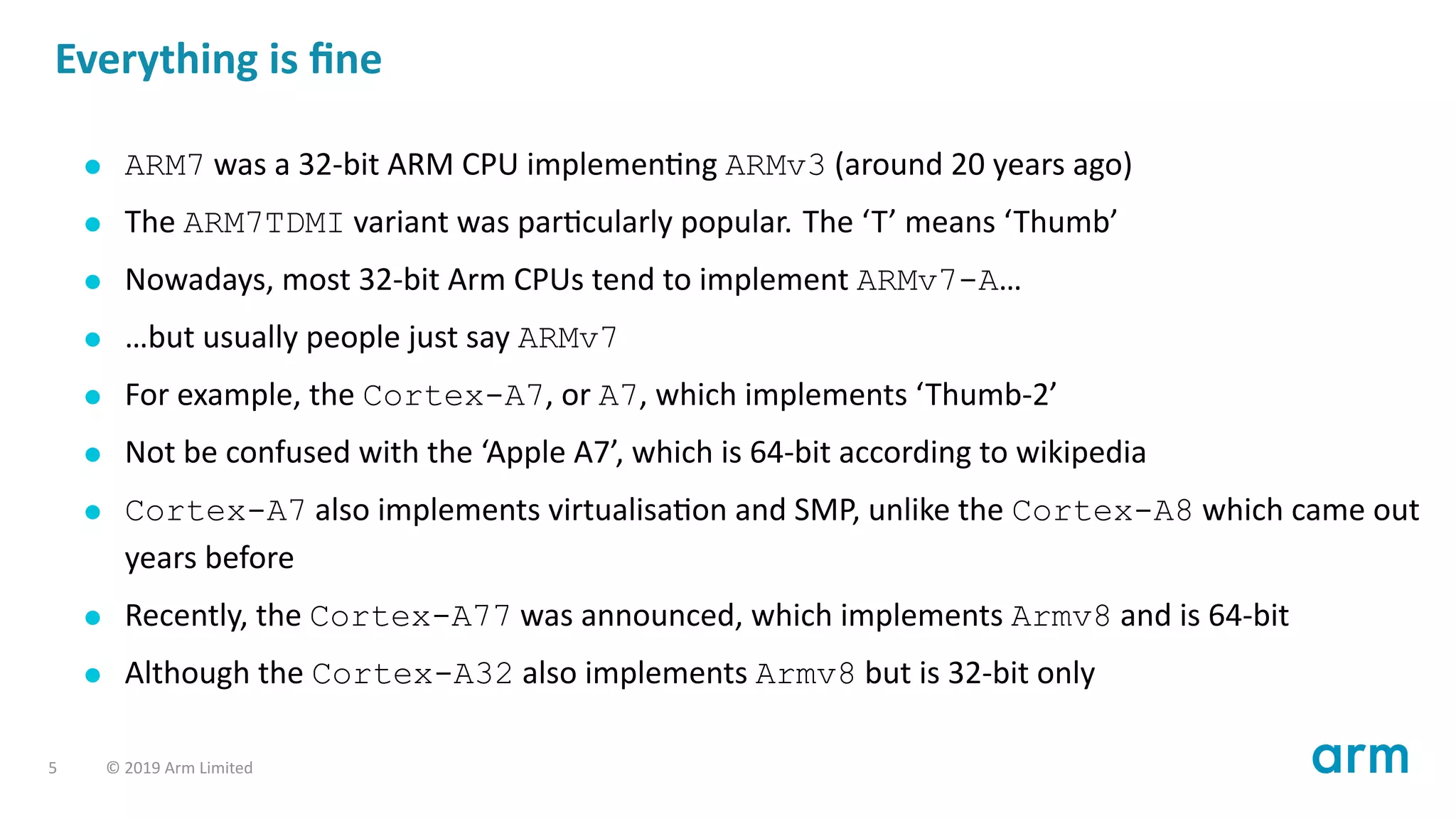 Everything is ﬁne
ARM7 was a 32-bit ARM CPU implemen ng ARMv3 (around 20 years ago)
The ARM7TDMI variant was par cularly popular. The ‘T’ means ‘Thumb’
Nowadays, most 32-bit Arm CPUs tend to implement ARMv7-A…
…but usually people just say ARMv7
For example, the Cortex-A7, or A7, which implements ‘Thumb-2’
Not be confused with the ‘Apple A7’, which is 64-bit according to wikipedia
Cortex-A7 also implements virtualisa on and SMP, unlike the Cortex-A8 which came out
years before
Recently, the Cortex-A77 was announced, which implements Armv8 and is 64-bit
Although the Cortex-A32 also implements Armv8 but is 32-bit only
5 © 2019 Arm Limited
 