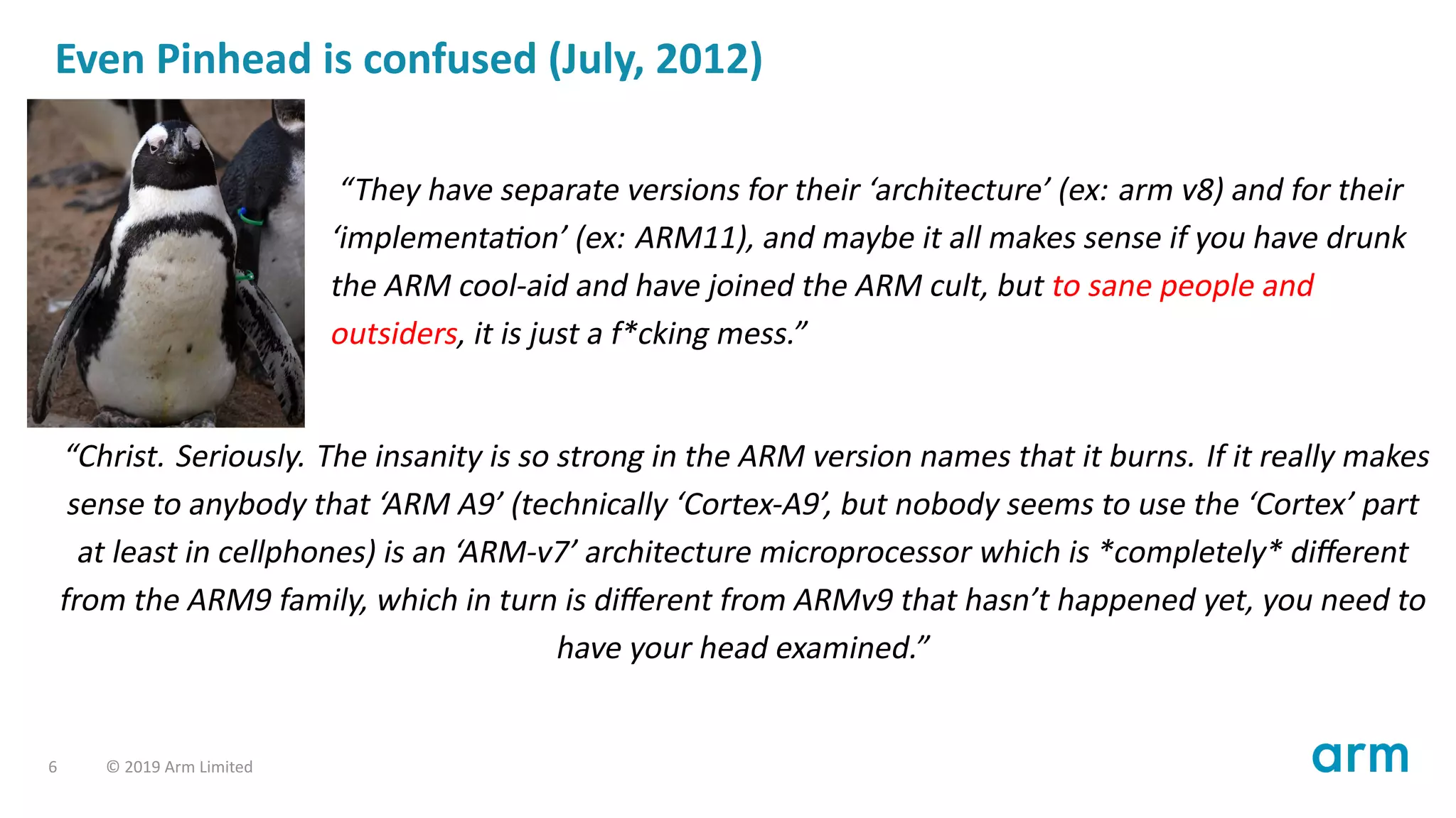 Even Pinhead is confused (July, 2012)
“They have separate versions for their ‘architecture’ (ex: arm v8) and for their
‘implementa on’ (ex: ARM11), and maybe it all makes sense if you have drunk
the ARM cool-aid and have joined the ARM cult, but to sane people and
outsiders, it is just a f*cking mess.”
“Christ. Seriously. The insanity is so strong in the ARM version names that it burns. If it really makes
sense to anybody that ‘ARM A9’ (technically ‘Cortex-A9’, but nobody seems to use the ‘Cortex’ part
at least in cellphones) is an ‘ARM-v7’ architecture microprocessor which is *completely* diﬀerent
from the ARM9 family, which in turn is diﬀerent from ARMv9 that hasn’t happened yet, you need to
have your head examined.”
6 © 2019 Arm Limited
 