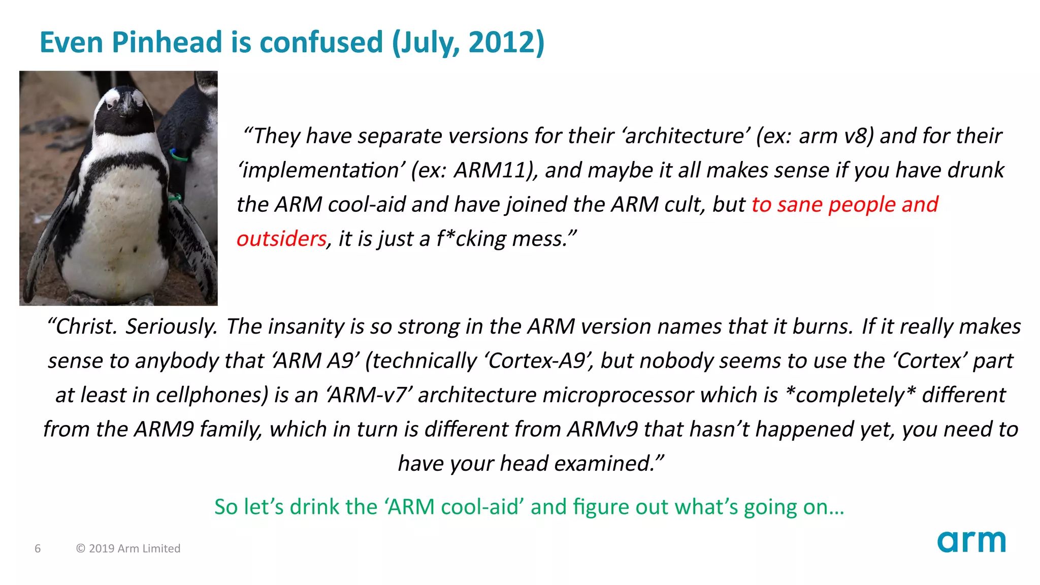 Even Pinhead is confused (July, 2012)
“They have separate versions for their ‘architecture’ (ex: arm v8) and for their
‘implementa on’ (ex: ARM11), and maybe it all makes sense if you have drunk
the ARM cool-aid and have joined the ARM cult, but to sane people and
outsiders, it is just a f*cking mess.”
“Christ. Seriously. The insanity is so strong in the ARM version names that it burns. If it really makes
sense to anybody that ‘ARM A9’ (technically ‘Cortex-A9’, but nobody seems to use the ‘Cortex’ part
at least in cellphones) is an ‘ARM-v7’ architecture microprocessor which is *completely* diﬀerent
from the ARM9 family, which in turn is diﬀerent from ARMv9 that hasn’t happened yet, you need to
have your head examined.”
So let’s drink the ‘ARM cool-aid’ and ﬁgure out what’s going on…
6 © 2019 Arm Limited
 