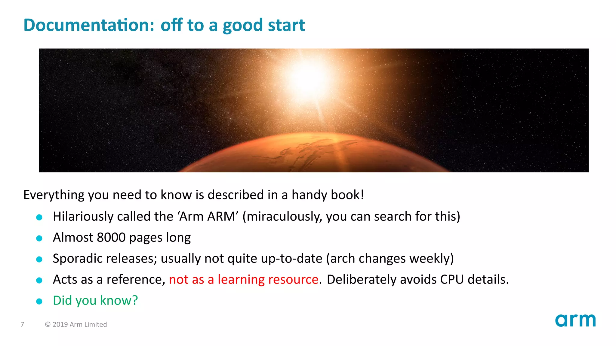 Documenta on: oﬀ to a good start
Everything you need to know is described in a handy book!
Hilariously called the ‘Arm ARM’ (miraculously, you can search for this)
Almost 8000 pages long
Sporadic releases; usually not quite up-to-date (arch changes weekly)
Acts as a reference, not as a learning resource. Deliberately avoids CPU details.
Did you know?
7 © 2019 Arm Limited
 