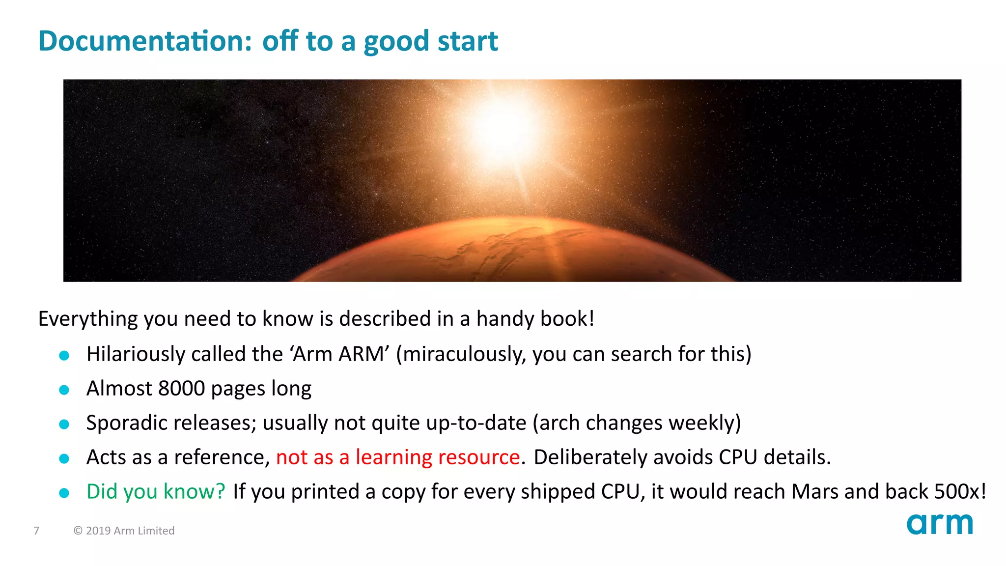 Documenta on: oﬀ to a good start
Everything you need to know is described in a handy book!
Hilariously called the ‘Arm ARM’ (miraculously, you can search for this)
Almost 8000 pages long
Sporadic releases; usually not quite up-to-date (arch changes weekly)
Acts as a reference, not as a learning resource. Deliberately avoids CPU details.
Did you know? If you printed a copy for every shipped CPU, it would reach Mars and back 500x!
7 © 2019 Arm Limited
 