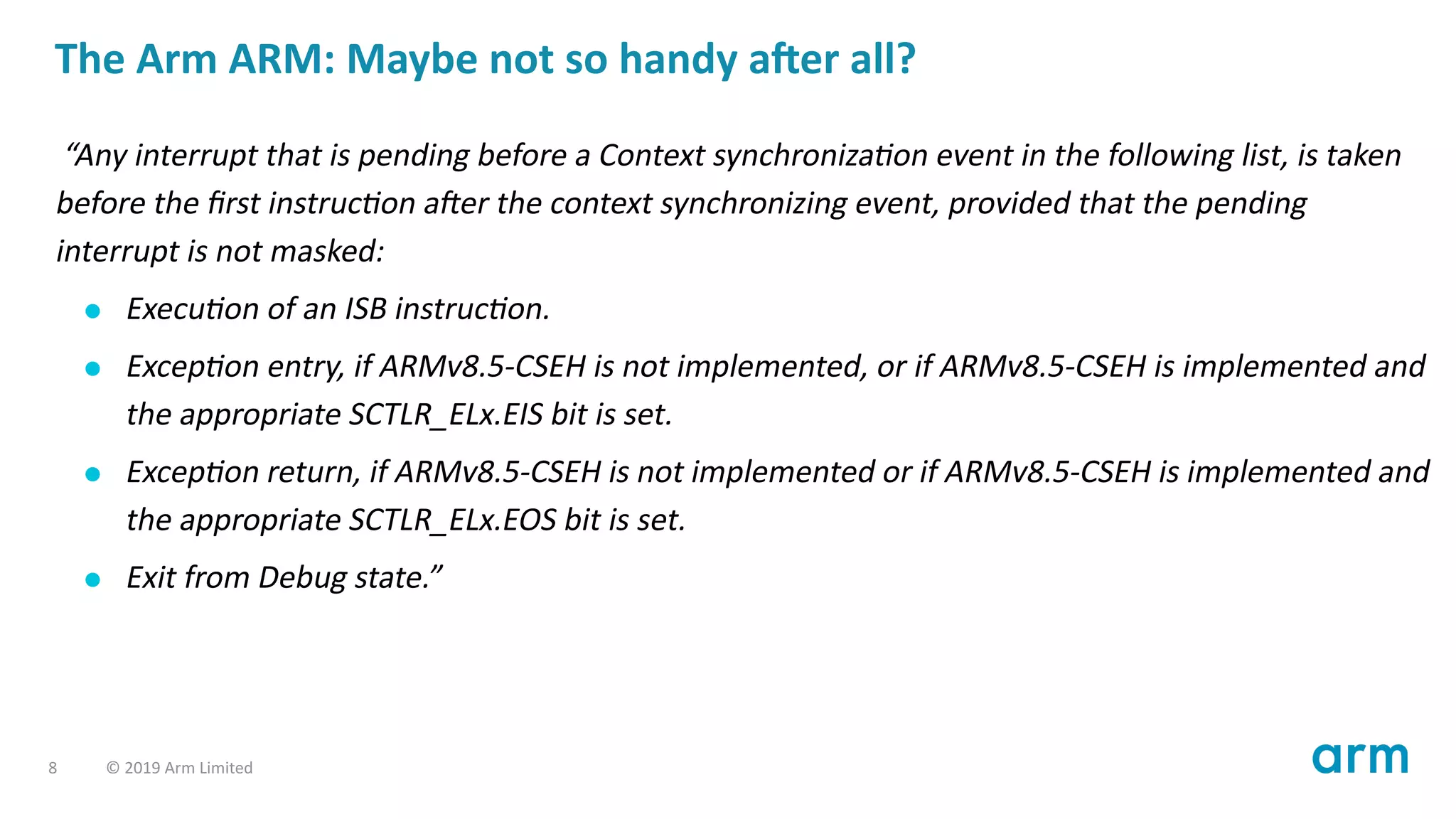 The Arm ARM: Maybe not so handy a er all?
“Any interrupt that is pending before a Context synchroniza on event in the following list, is taken
before the ﬁrst instruc on a er the context synchronizing event, provided that the pending
interrupt is not masked:
Execu on of an ISB instruc on.
Excep on entry, if ARMv8.5-CSEH is not implemented, or if ARMv8.5-CSEH is implemented and
the appropriate SCTLR_ELx.EIS bit is set.
Excep on return, if ARMv8.5-CSEH is not implemented or if ARMv8.5-CSEH is implemented and
the appropriate SCTLR_ELx.EOS bit is set.
Exit from Debug state.”
8 © 2019 Arm Limited
 