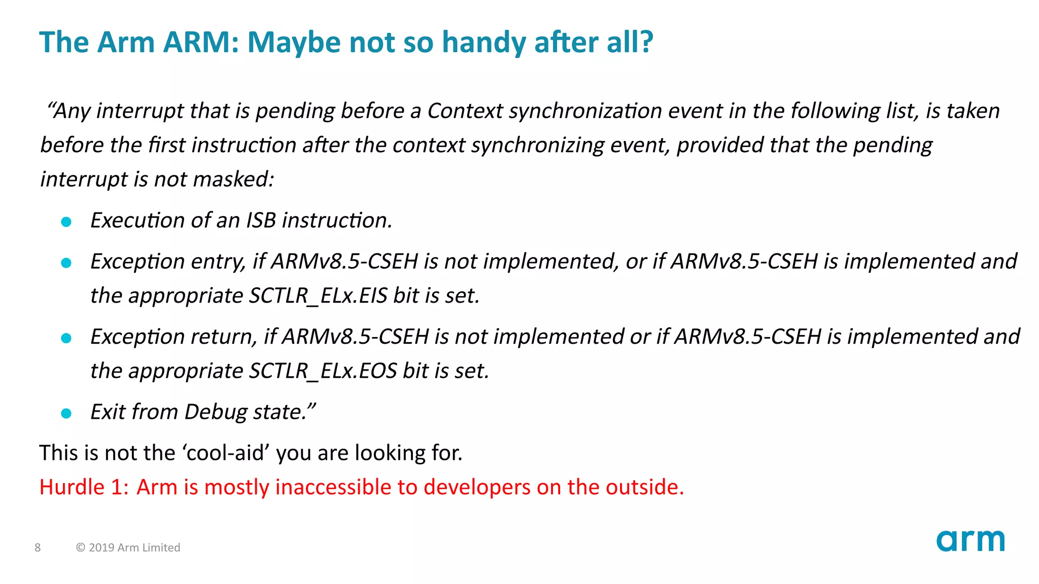 The Arm ARM: Maybe not so handy a er all?
“Any interrupt that is pending before a Context synchroniza on event in the following list, is taken
before the ﬁrst instruc on a er the context synchronizing event, provided that the pending
interrupt is not masked:
Execu on of an ISB instruc on.
Excep on entry, if ARMv8.5-CSEH is not implemented, or if ARMv8.5-CSEH is implemented and
the appropriate SCTLR_ELx.EIS bit is set.
Excep on return, if ARMv8.5-CSEH is not implemented or if ARMv8.5-CSEH is implemented and
the appropriate SCTLR_ELx.EOS bit is set.
Exit from Debug state.”
This is not the ‘cool-aid’ you are looking for.
Hurdle 1: Arm is mostly inaccessible to developers on the outside.
8 © 2019 Arm Limited
 
