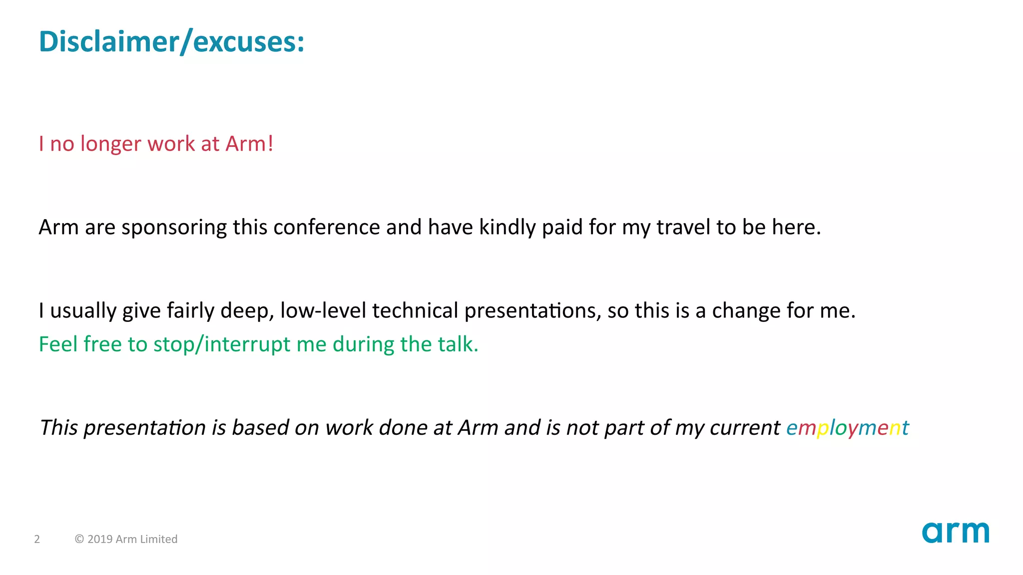 Disclaimer/excuses:
I no longer work at Arm!
Arm are sponsoring this conference and have kindly paid for my travel to be here.
I usually give fairly deep, low-level technical presenta ons, so this is a change for me.
Feel free to stop/interrupt me during the talk.
This presenta on is based on work done at Arm and is not part of my current employment
2 © 2019 Arm Limited
 