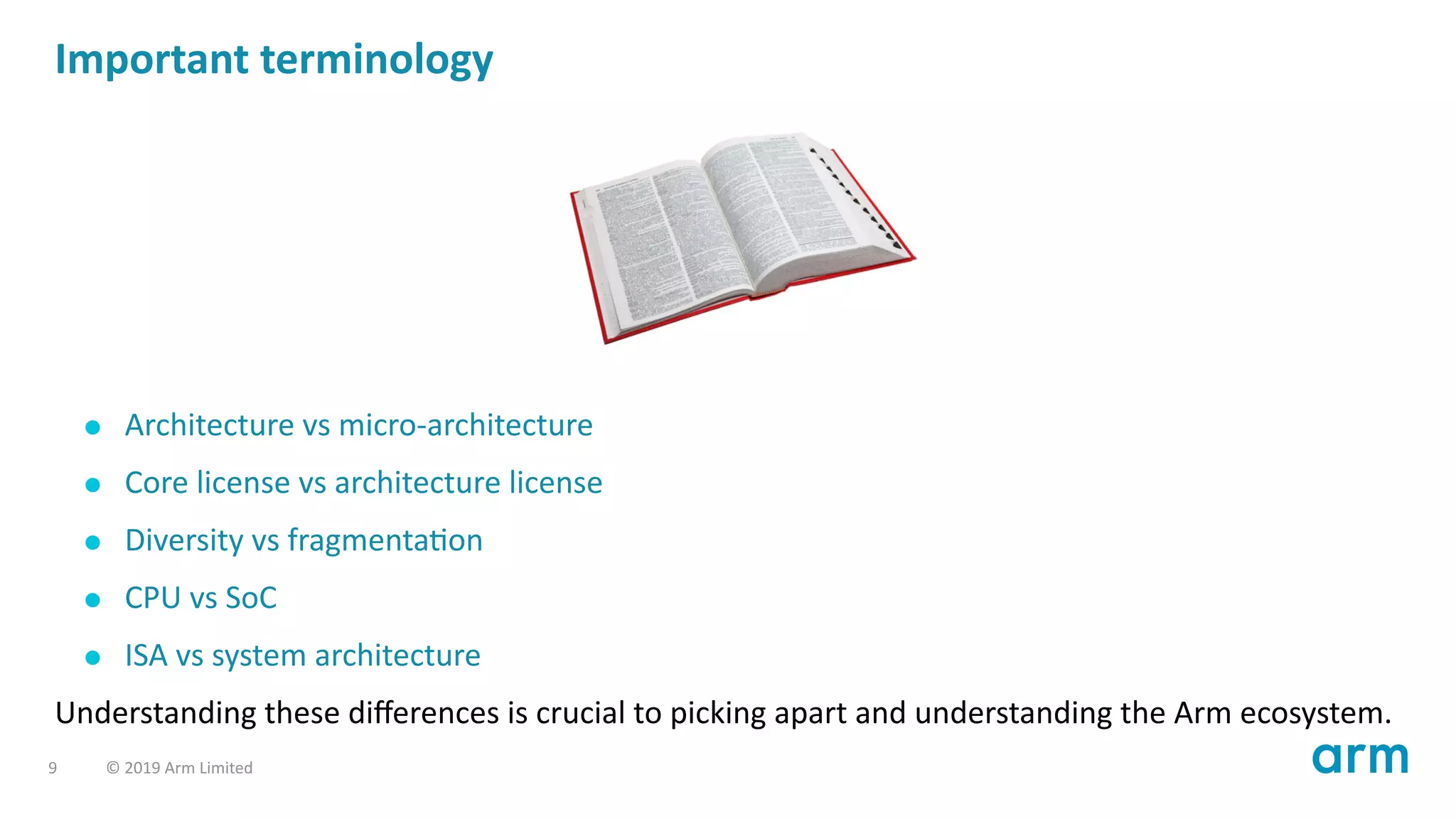 Important terminology
Architecture vs micro-architecture
Core license vs architecture license
Diversity vs fragmenta on
CPU vs SoC
ISA vs system architecture
Understanding these diﬀerences is crucial to picking apart and understanding the Arm ecosystem.
9 © 2019 Arm Limited
 