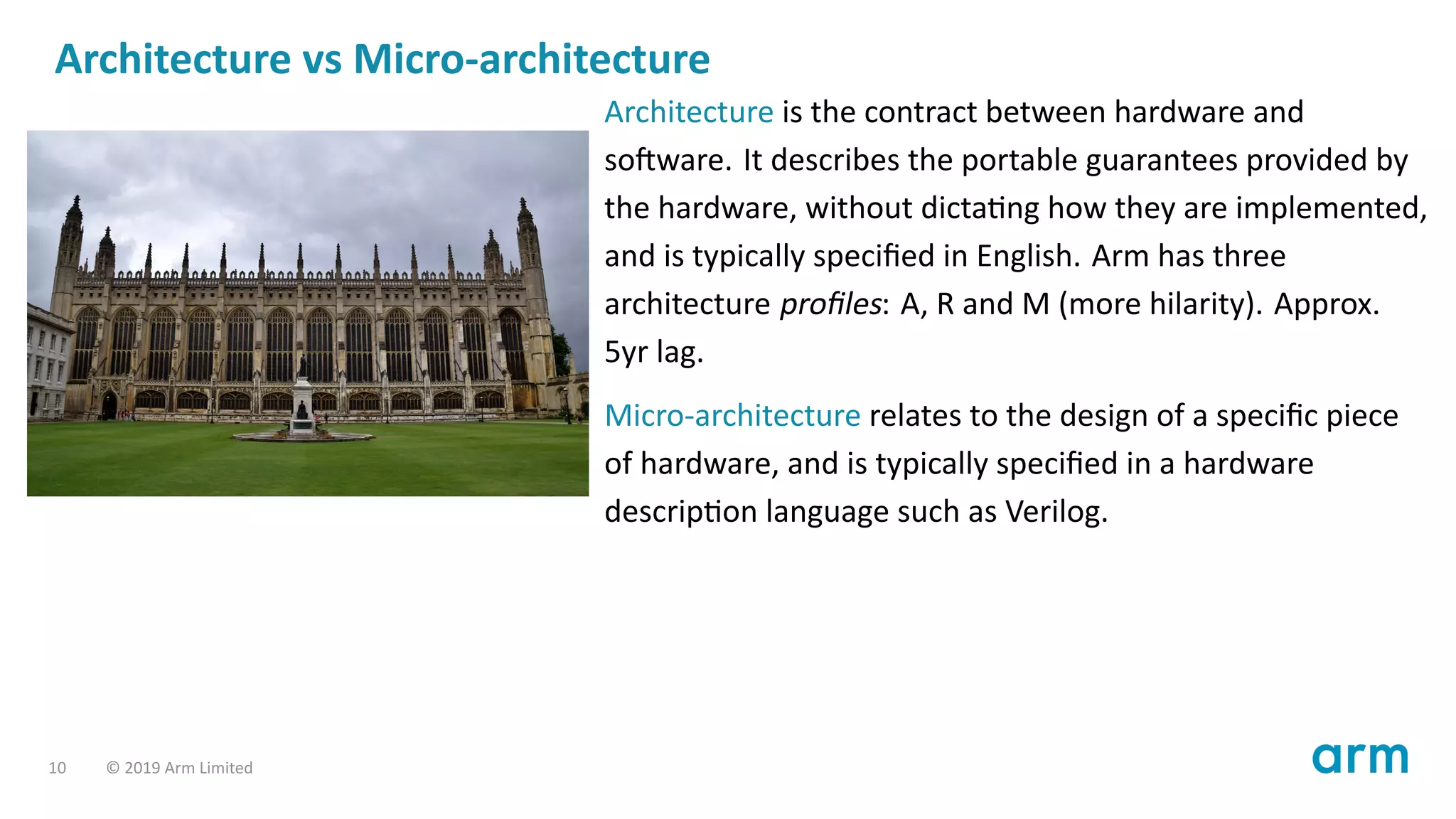 Architecture vs Micro-architecture
Architecture is the contract between hardware and
so ware. It describes the portable guarantees provided by
the hardware, without dicta ng how they are implemented,
and is typically speciﬁed in English. Arm has three
architecture proﬁles: A, R and M (more hilarity). Approx.
5yr lag.
Micro-architecture relates to the design of a speciﬁc piece
of hardware, and is typically speciﬁed in a hardware
descrip on language such as Verilog.
10 © 2019 Arm Limited
 