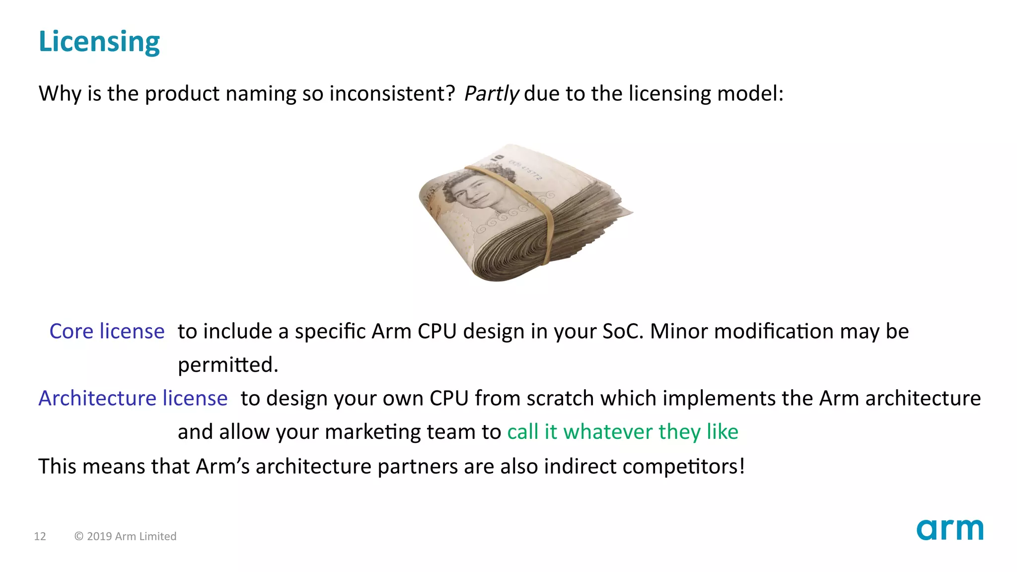 Licensing
Why is the product naming so inconsistent? Partly due to the licensing model:
Core license to include a speciﬁc Arm CPU design in your SoC. Minor modiﬁca on may be
permi ed.
Architecture license to design your own CPU from scratch which implements the Arm architecture
and allow your marke ng team to call it whatever they like
This means that Arm’s architecture partners are also indirect compe tors!
12 © 2019 Arm Limited
 