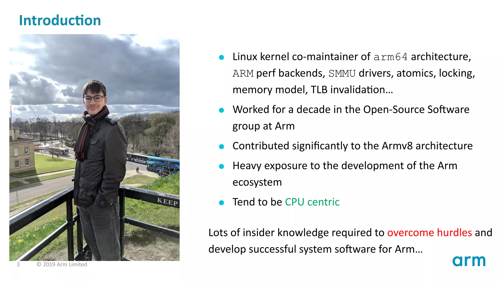 Introduc on
Linux kernel co-maintainer of arm64 architecture,
ARM perf backends, SMMU drivers, atomics, locking,
memory model, TLB invalida on…
Worked for a decade in the Open-Source So ware
group at Arm
Contributed signiﬁcantly to the Armv8 architecture
Heavy exposure to the development of the Arm
ecosystem
Tend to be CPU centric
Lots of insider knowledge required to overcome hurdles and
develop successful system so ware for Arm…
3 © 2019 Arm Limited
 