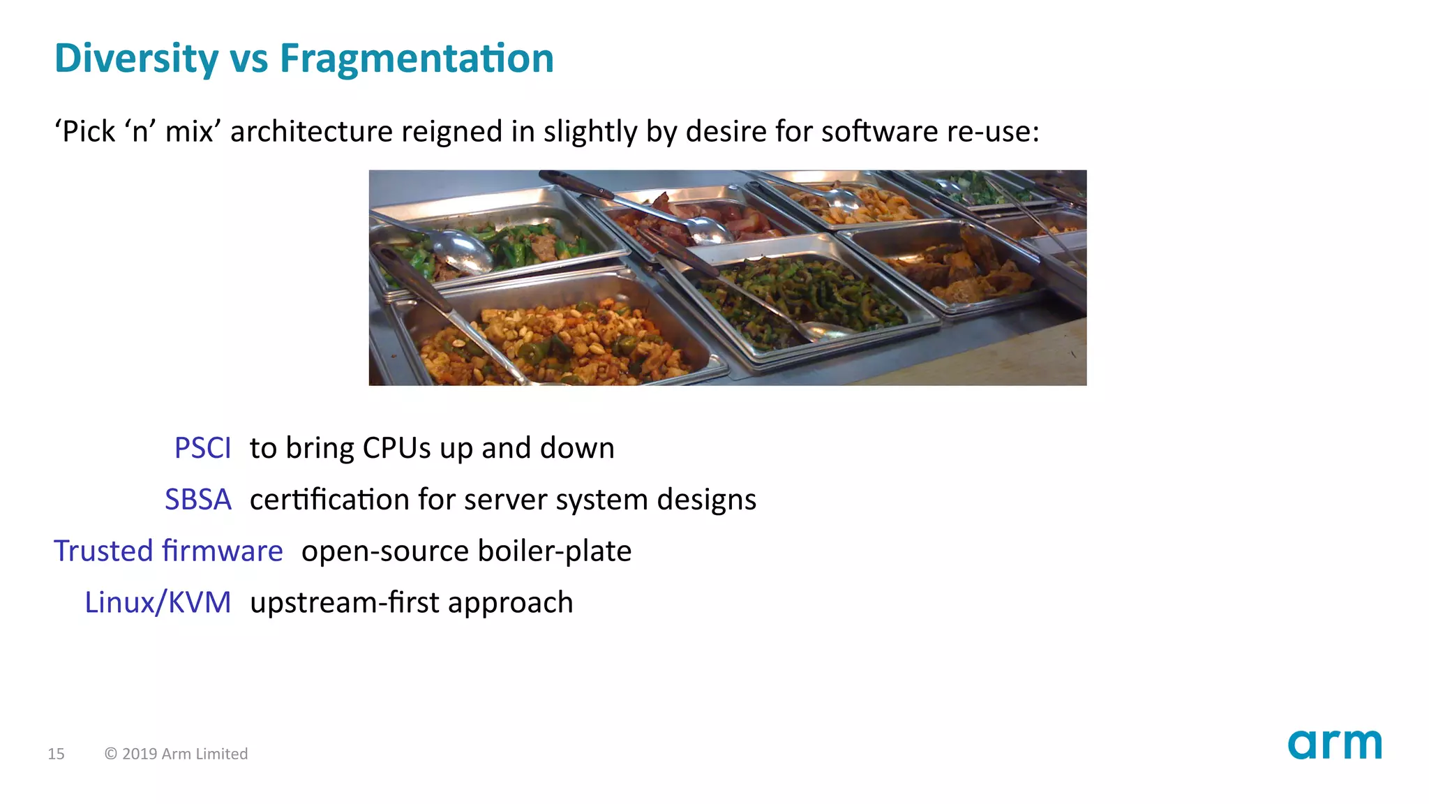 Diversity vs Fragmenta on
‘Pick ‘n’ mix’ architecture reigned in slightly by desire for so ware re-use:
PSCI to bring CPUs up and down
SBSA cer ﬁca on for server system designs
Trusted ﬁrmware open-source boiler-plate
Linux/KVM upstream-ﬁrst approach
15 © 2019 Arm Limited
 