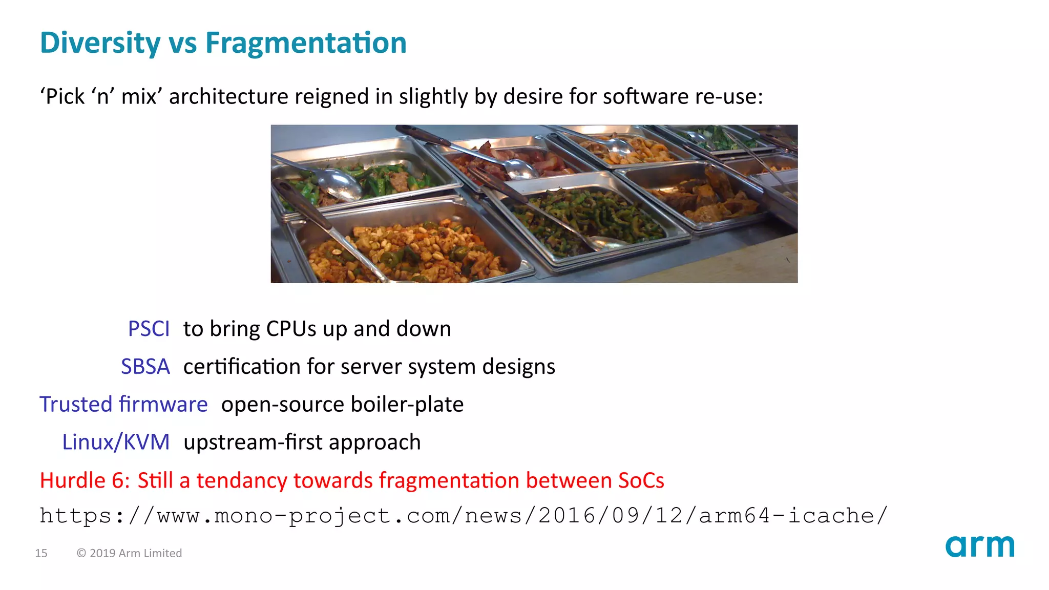 Diversity vs Fragmenta on
‘Pick ‘n’ mix’ architecture reigned in slightly by desire for so ware re-use:
PSCI to bring CPUs up and down
SBSA cer ﬁca on for server system designs
Trusted ﬁrmware open-source boiler-plate
Linux/KVM upstream-ﬁrst approach
Hurdle 6: S ll a tendancy towards fragmenta on between SoCs
https://www.mono-project.com/news/2016/09/12/arm64-icache/
15 © 2019 Arm Limited
 