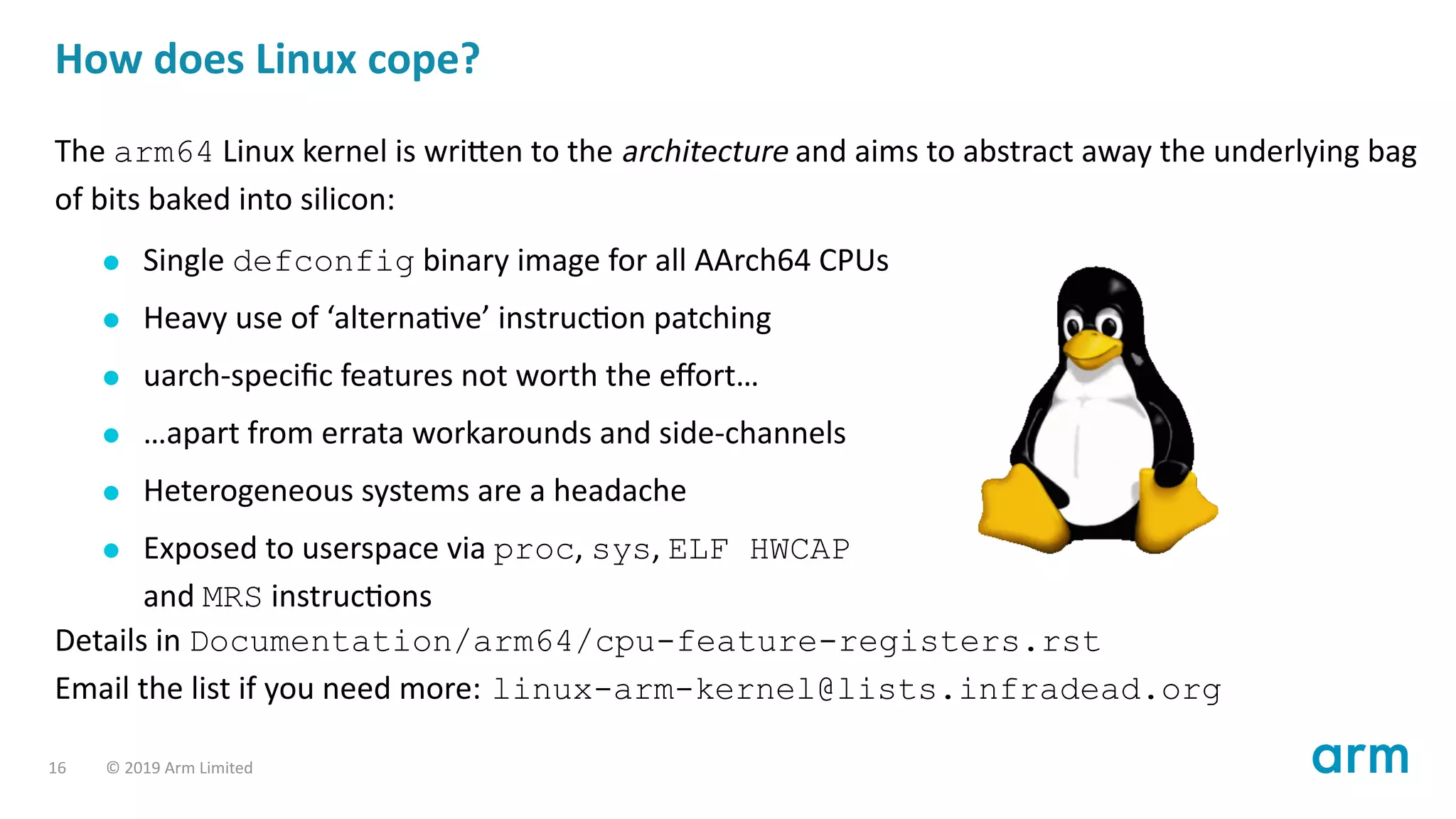 How does Linux cope?
The arm64 Linux kernel is wri en to the architecture and aims to abstract away the underlying bag
of bits baked into silicon:
Single defconfig binary image for all AArch64 CPUs
Heavy use of ‘alterna ve’ instruc on patching
uarch-speciﬁc features not worth the eﬀort…
…apart from errata workarounds and side-channels
Heterogeneous systems are a headache
Exposed to userspace via proc, sys, ELF HWCAP
and MRS instruc ons
Details in Documentation/arm64/cpu-feature-registers.rst
Email the list if you need more: linux-arm-kernel@lists.infradead.org
16 © 2019 Arm Limited
 
