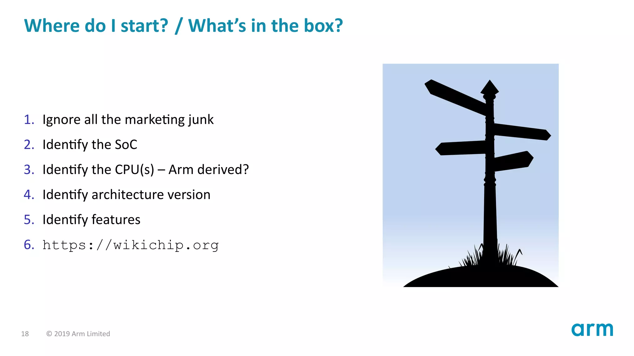 Where do I start? / What’s in the box?
1. Ignore all the marke ng junk
2. Iden fy the SoC
3. Iden fy the CPU(s) – Arm derived?
4. Iden fy architecture version
5. Iden fy features
6. https://wikichip.org
18 © 2019 Arm Limited
 