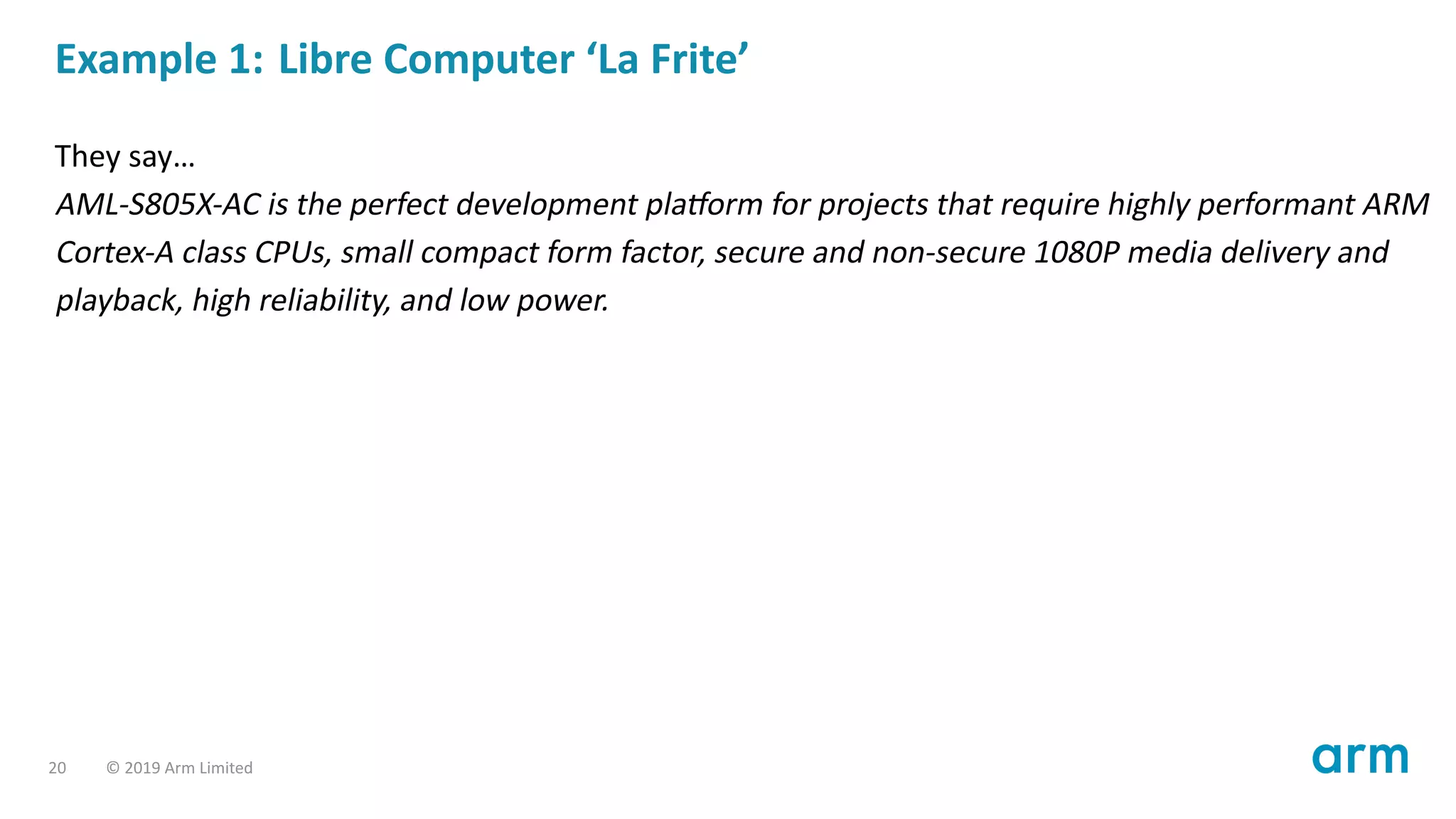 Example 1: Libre Computer ‘La Frite’
They say…
AML-S805X-AC is the perfect development pla orm for projects that require highly performant ARM
Cortex-A class CPUs, small compact form factor, secure and non-secure 1080P media delivery and
playback, high reliability, and low power.
20 © 2019 Arm Limited
 