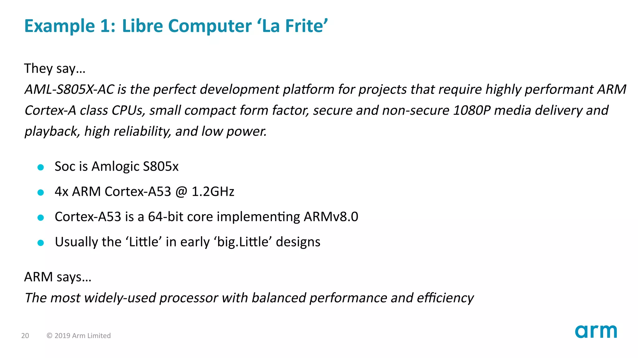Example 1: Libre Computer ‘La Frite’
They say…
AML-S805X-AC is the perfect development pla orm for projects that require highly performant ARM
Cortex-A class CPUs, small compact form factor, secure and non-secure 1080P media delivery and
playback, high reliability, and low power.
Soc is Amlogic S805x
4x ARM Cortex-A53 @ 1.2GHz
Cortex-A53 is a 64-bit core implemen ng ARMv8.0
Usually the ‘Li le’ in early ‘big.Li le’ designs
ARM says…
The most widely-used processor with balanced performance and eﬃciency
20 © 2019 Arm Limited
 