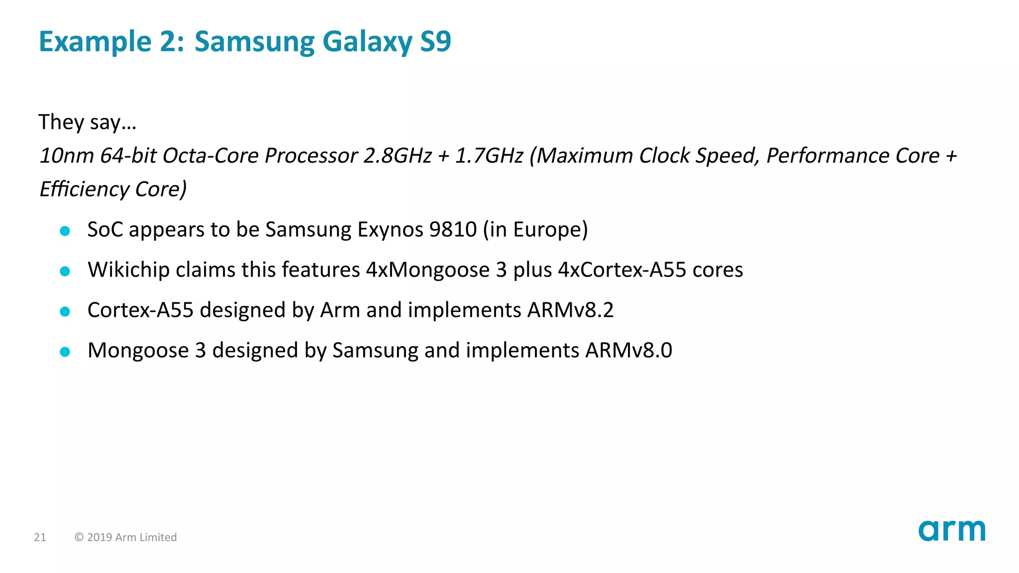 Example 2: Samsung Galaxy S9
They say…
10nm 64-bit Octa-Core Processor 2.8GHz + 1.7GHz (Maximum Clock Speed, Performance Core +
Eﬃciency Core)
SoC appears to be Samsung Exynos 9810 (in Europe)
Wikichip claims this features 4xMongoose 3 plus 4xCortex-A55 cores
Cortex-A55 designed by Arm and implements ARMv8.2
Mongoose 3 designed by Samsung and implements ARMv8.0
21 © 2019 Arm Limited
 