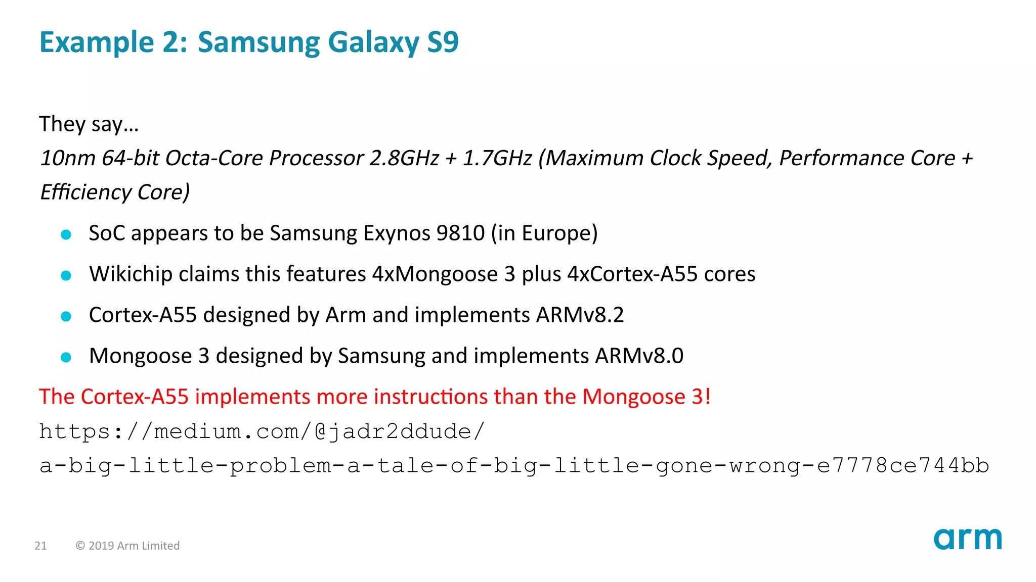 Example 2: Samsung Galaxy S9
They say…
10nm 64-bit Octa-Core Processor 2.8GHz + 1.7GHz (Maximum Clock Speed, Performance Core +
Eﬃciency Core)
SoC appears to be Samsung Exynos 9810 (in Europe)
Wikichip claims this features 4xMongoose 3 plus 4xCortex-A55 cores
Cortex-A55 designed by Arm and implements ARMv8.2
Mongoose 3 designed by Samsung and implements ARMv8.0
The Cortex-A55 implements more instruc ons than the Mongoose 3!
https://medium.com/@jadr2ddude/
a-big-little-problem-a-tale-of-big-little-gone-wrong-e7778ce744bb
21 © 2019 Arm Limited
 