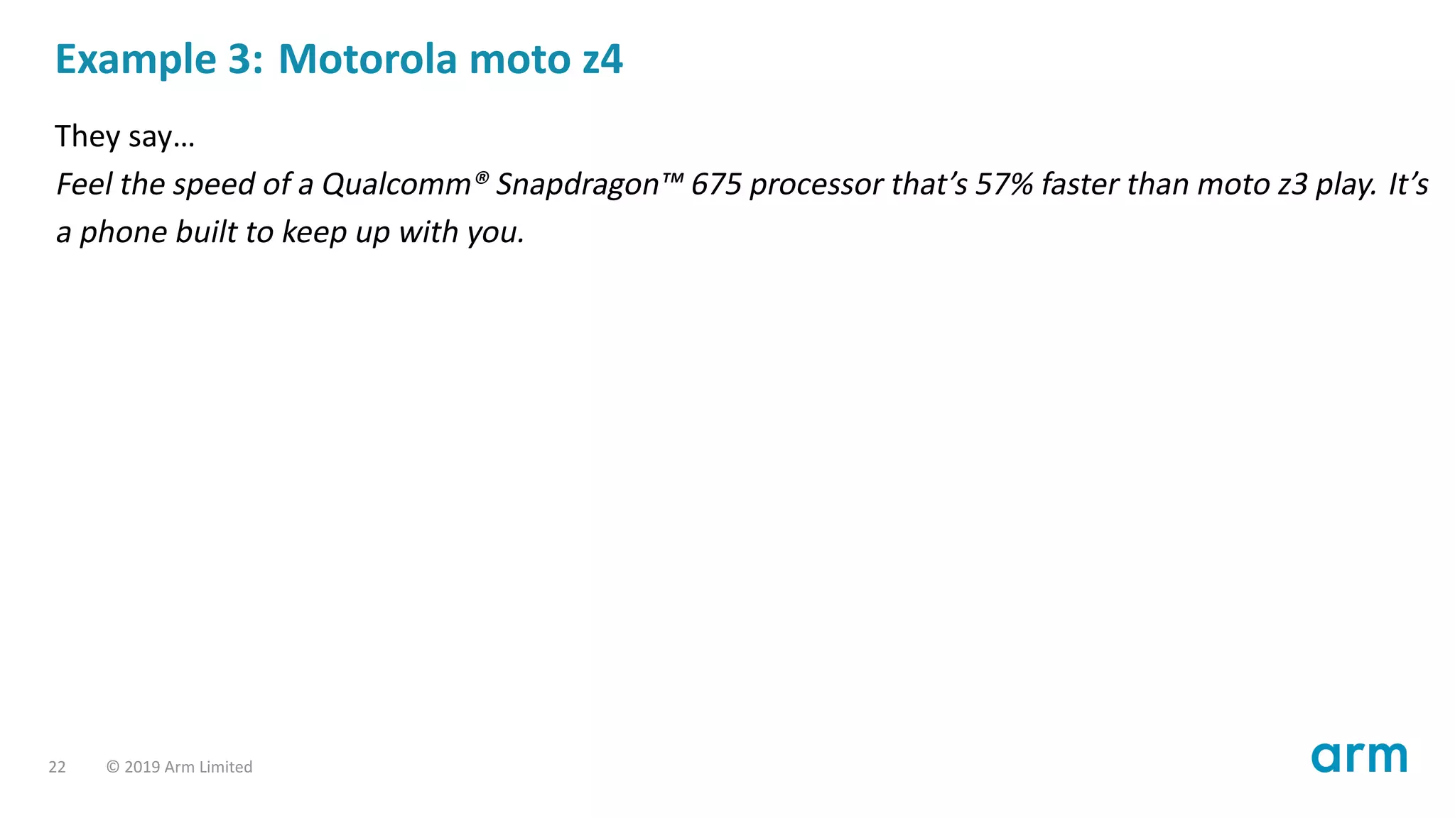 Example 3: Motorola moto z4
They say…
Feel the speed of a Qualcomm® Snapdragon™ 675 processor that’s 57% faster than moto z3 play. It’s
a phone built to keep up with you.
22 © 2019 Arm Limited
 