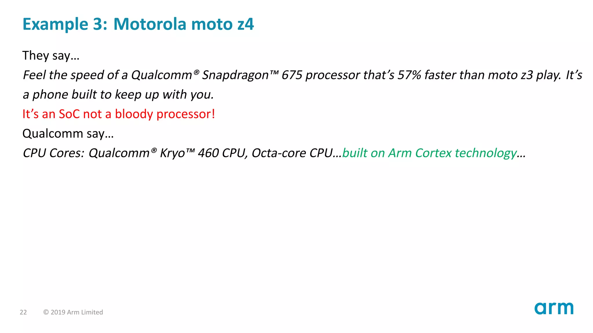 Example 3: Motorola moto z4
They say…
Feel the speed of a Qualcomm® Snapdragon™ 675 processor that’s 57% faster than moto z3 play. It’s
a phone built to keep up with you.
It’s an SoC not a bloody processor!
Qualcomm say…
CPU Cores: Qualcomm® Kryo™ 460 CPU, Octa-core CPU…built on Arm Cortex technology…
22 © 2019 Arm Limited
 