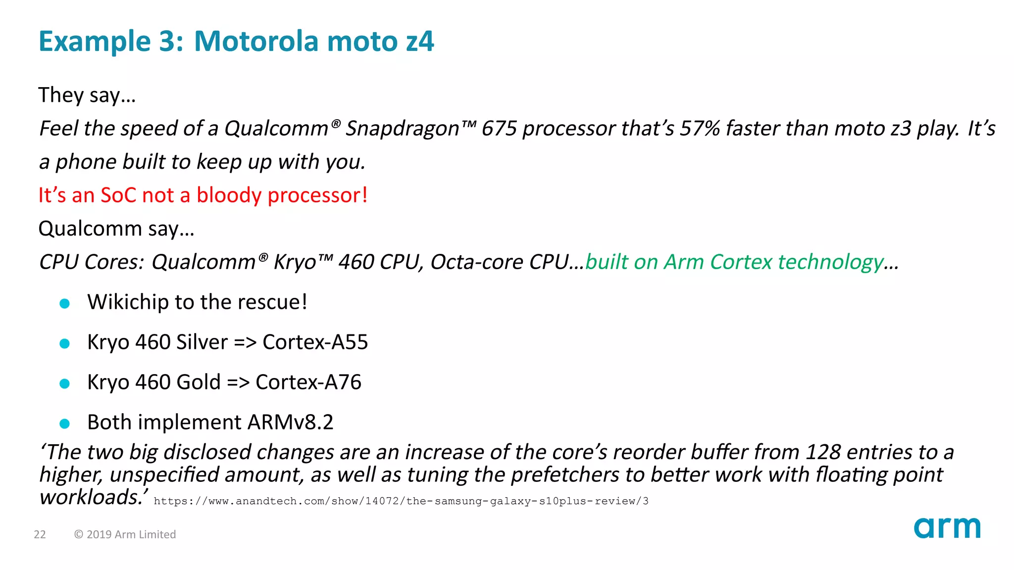 Example 3: Motorola moto z4
They say…
Feel the speed of a Qualcomm® Snapdragon™ 675 processor that’s 57% faster than moto z3 play. It’s
a phone built to keep up with you.
It’s an SoC not a bloody processor!
Qualcomm say…
CPU Cores: Qualcomm® Kryo™ 460 CPU, Octa-core CPU…built on Arm Cortex technology…
Wikichip to the rescue!
Kryo 460 Silver => Cortex-A55
Kryo 460 Gold => Cortex-A76
Both implement ARMv8.2
‘The two big disclosed changes are an increase of the core’s reorder buﬀer from 128 entries to a
higher, unspeciﬁed amount, as well as tuning the prefetchers to be er work with ﬂoa ng point
workloads.’ https://www.anandtech.com/show/14072/the-samsung-galaxy-s10plus-review/3
22 © 2019 Arm Limited
 