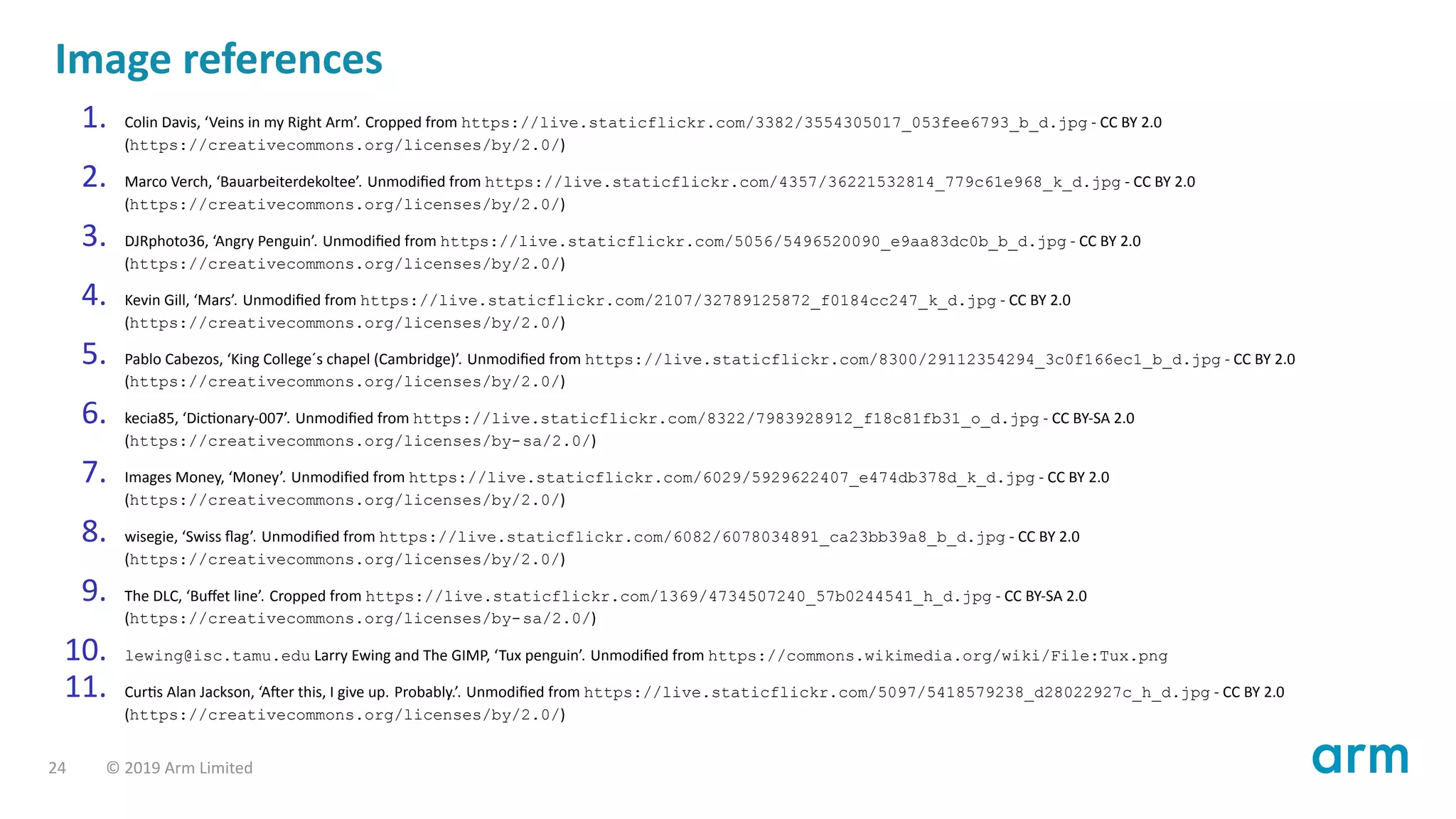 Image references
1. Colin Davis, ‘Veins in my Right Arm’. Cropped from https://live.staticflickr.com/3382/3554305017_053fee6793_b_d.jpg - CC BY 2.0
(https://creativecommons.org/licenses/by/2.0/)
2. Marco Verch, ‘Bauarbeiterdekoltee’. Unmodiﬁed from https://live.staticflickr.com/4357/36221532814_779c61e968_k_d.jpg - CC BY 2.0
(https://creativecommons.org/licenses/by/2.0/)
3. DJRphoto36, ‘Angry Penguin’. Unmodiﬁed from https://live.staticflickr.com/5056/5496520090_e9aa83dc0b_b_d.jpg - CC BY 2.0
(https://creativecommons.org/licenses/by/2.0/)
4. Kevin Gill, ‘Mars’. Unmodiﬁed from https://live.staticflickr.com/2107/32789125872_f0184cc247_k_d.jpg - CC BY 2.0
(https://creativecommons.org/licenses/by/2.0/)
5. Pablo Cabezos, ‘King College´s chapel (Cambridge)’. Unmodiﬁed from https://live.staticflickr.com/8300/29112354294_3c0f166ec1_b_d.jpg - CC BY 2.0
(https://creativecommons.org/licenses/by/2.0/)
6. kecia85, ‘Dic onary-007’. Unmodiﬁed from https://live.staticflickr.com/8322/7983928912_f18c81fb31_o_d.jpg - CC BY-SA 2.0
(https://creativecommons.org/licenses/by-sa/2.0/)
7. Images Money, ‘Money’. Unmodiﬁed from https://live.staticflickr.com/6029/5929622407_e474db378d_k_d.jpg - CC BY 2.0
(https://creativecommons.org/licenses/by/2.0/)
8. wisegie, ‘Swiss ﬂag’. Unmodiﬁed from https://live.staticflickr.com/6082/6078034891_ca23bb39a8_b_d.jpg - CC BY 2.0
(https://creativecommons.org/licenses/by/2.0/)
9. The DLC, ‘Buﬀet line’. Cropped from https://live.staticflickr.com/1369/4734507240_57b0244541_h_d.jpg - CC BY-SA 2.0
(https://creativecommons.org/licenses/by-sa/2.0/)
10. lewing@isc.tamu.edu Larry Ewing and The GIMP, ‘Tux penguin’. Unmodiﬁed from https://commons.wikimedia.org/wiki/File:Tux.png
11. Cur s Alan Jackson, ‘A er this, I give up. Probably.’. Unmodiﬁed from https://live.staticflickr.com/5097/5418579238_d28022927c_h_d.jpg - CC BY 2.0
(https://creativecommons.org/licenses/by/2.0/)
24 © 2019 Arm Limited
 