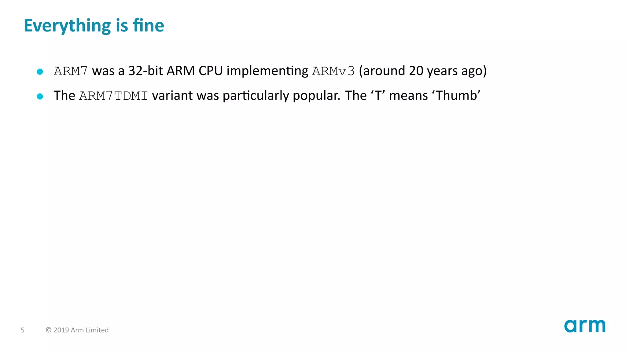 Everything is ﬁne
ARM7 was a 32-bit ARM CPU implemen ng ARMv3 (around 20 years ago)
The ARM7TDMI variant was par cularly popular. The ‘T’ means ‘Thumb’
5 © 2019 Arm Limited
 