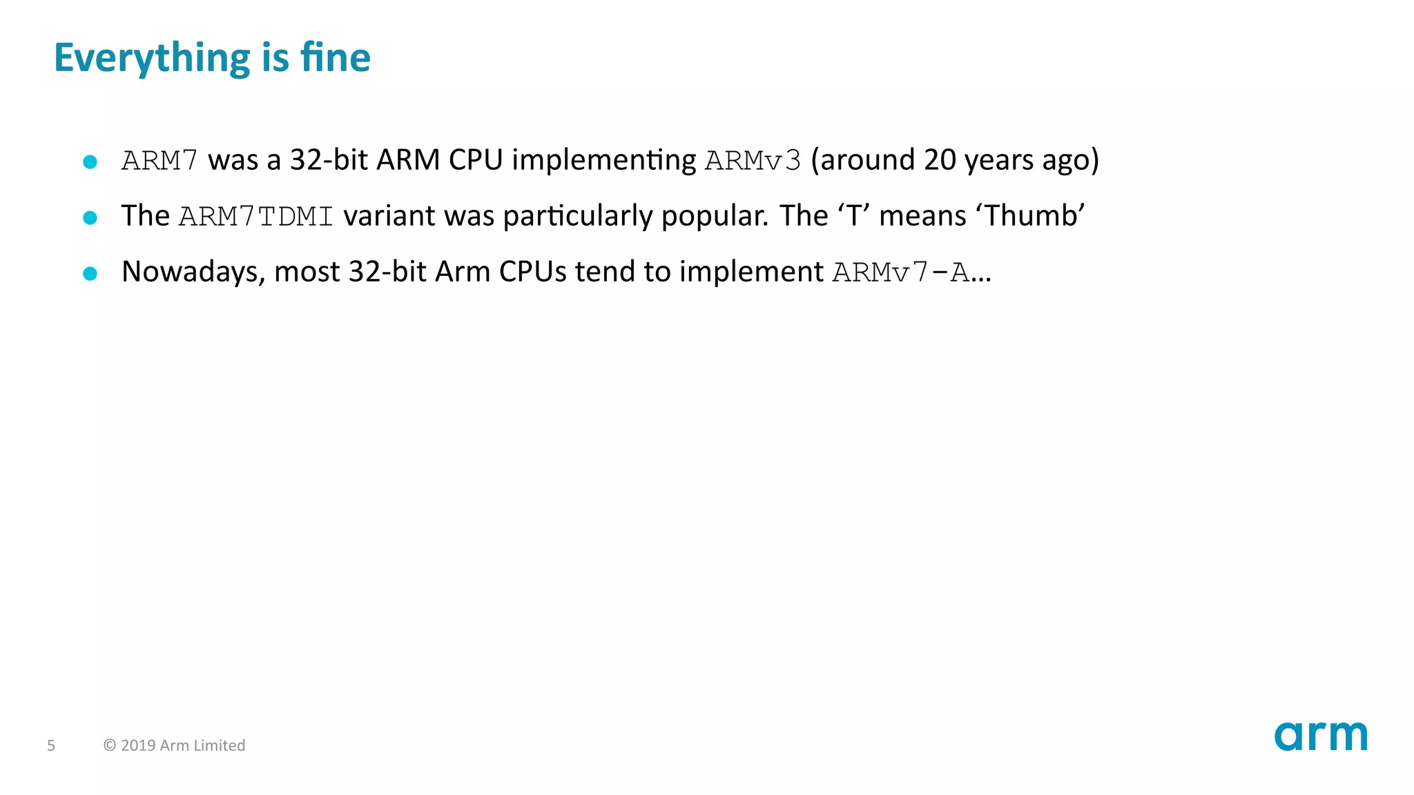 Everything is ﬁne
ARM7 was a 32-bit ARM CPU implemen ng ARMv3 (around 20 years ago)
The ARM7TDMI variant was par cularly popular. The ‘T’ means ‘Thumb’
Nowadays, most 32-bit Arm CPUs tend to implement ARMv7-A…
5 © 2019 Arm Limited
 