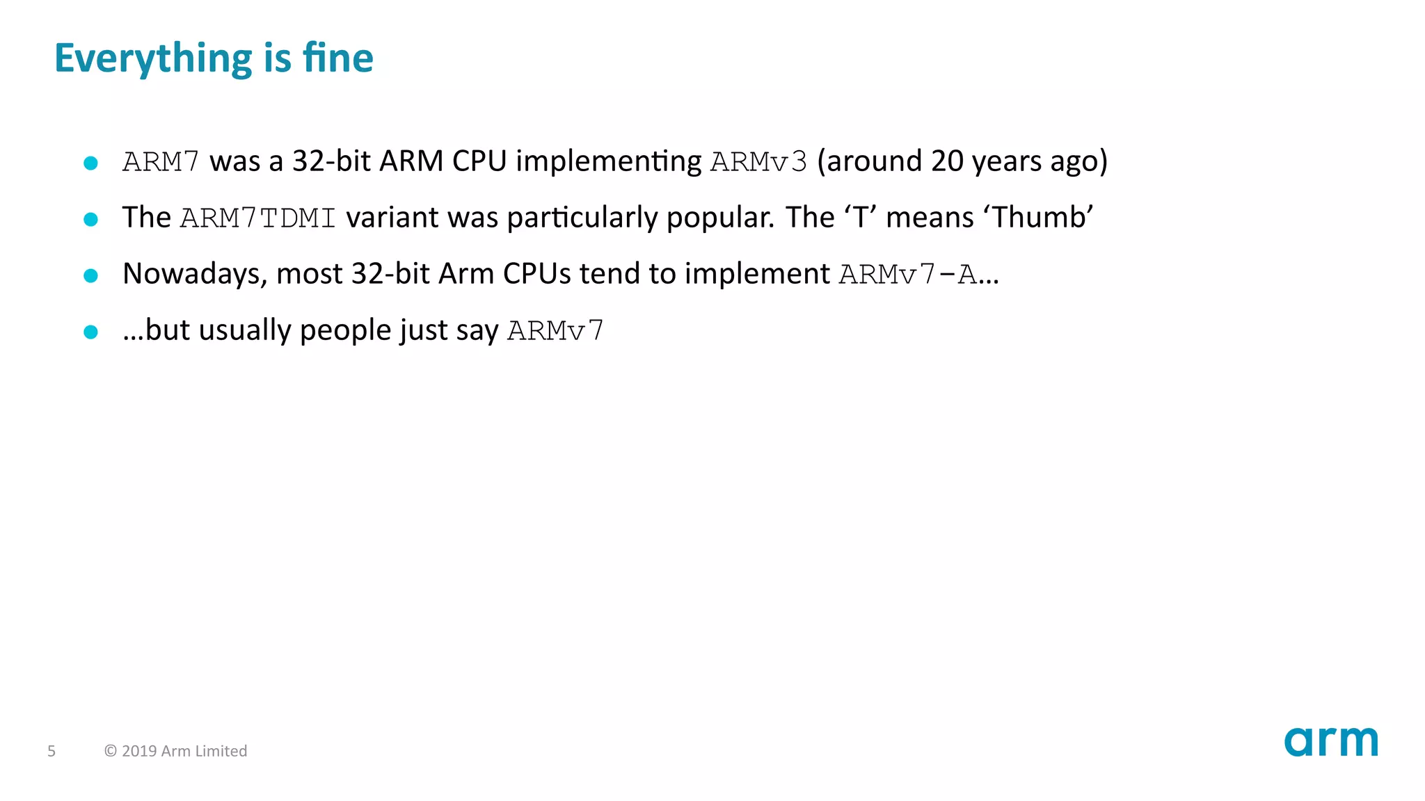 Everything is ﬁne
ARM7 was a 32-bit ARM CPU implemen ng ARMv3 (around 20 years ago)
The ARM7TDMI variant was par cularly popular. The ‘T’ means ‘Thumb’
Nowadays, most 32-bit Arm CPUs tend to implement ARMv7-A…
…but usually people just say ARMv7
5 © 2019 Arm Limited
 
