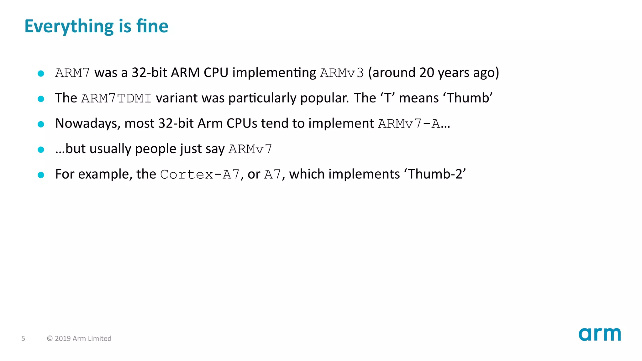Everything is ﬁne
ARM7 was a 32-bit ARM CPU implemen ng ARMv3 (around 20 years ago)
The ARM7TDMI variant was par cularly popular. The ‘T’ means ‘Thumb’
Nowadays, most 32-bit Arm CPUs tend to implement ARMv7-A…
…but usually people just say ARMv7
For example, the Cortex-A7, or A7, which implements ‘Thumb-2’
5 © 2019 Arm Limited
 