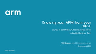 Knowing your ARM from your
ARSE
(or, how to iden fy the CPU features in your phone)
Embedded Recipes, Paris
Will Deacon <will@kernel.org>
September, 2019
© 2019 Arm Limited
 