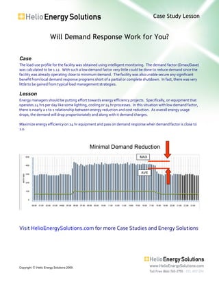 Case Study Lesson
Will Demand Response Work for You?
Copyright  Helio Energy Solutions 2009
Case
The load-use profile for the facility was obtained using intelligent monitoring. The demand factor (Dmax/Dave)
was calculated to be 1.12. With such a low demand factor very little could be done to reduce demand since the
facility was already operating close to minimum demand. The facility was also unable secure any significant
benefit from local demand response programs short of a partial or complete shutdown. In fact, there was very
little to be gained from typical load management strategies.
Lesson
Energy managers should be putting effort towards energy efficiency projects. Specifically, on equipment that
operates 24 hrs per day like some lighting, cooling or 24 hr processes. In this situation with low demand factor,
there is nearly a 1 to 1 relationship between energy reduction and cost reduction. As overall energy usage
drops, the demand will drop proportionately and along with it demand charges.
Maximize energy efficiency on 24 hr equipment and pass on demand response when demand factor is close to
1.0.
Visit HelioEnergySolutions.com for more Case Studies and Energy Solutions
AVE
MAX
Minimal Demand Reduction
 