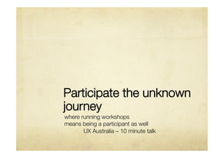 Participate the unknown
journey
where running workshops 
means being a participant as well
      
UX Australia – 10 minute talk
 