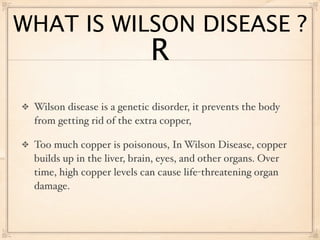 WHAT IS WILSON DISEASE ?
                            R
 Wilson disease is a genetic disorder, it prevents the body
 from getting rid of the extra copper,

 Too much copper is poisonous, In Wilson Disease, copper
 builds up in the liver, brain, eyes, and other organs. Over
 time, high copper levels can cause life-threatening organ
 damage.
 