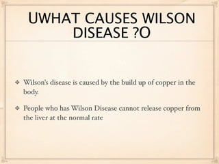 UWHAT CAUSES WILSON
     DISEASE ?O


Wilson’s disease is caused by the build up of copper in the
body.

People who has Wilson Disease cannot release copper from
the liver at the normal rate
 