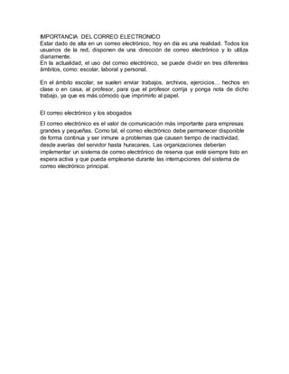 IMPORTANCIA DEL CORREO ELECTRONICO
Estar dado de alta en un correo electrónico, hoy en día es una realidad. Todos los
usuarios de la red, disponen de una dirección de correo electrónico y lo utiliza
diariamente.
En la actualidad, el uso del correo electrónico, se puede dividir en tres diferentes
ámbitos, como: escolar, laboral y personal.
En el ámbito escolar, se suelen enviar trabajos, archivos, ejercicios… hechos en
clase o en casa, al profesor, para que el profesor corrija y ponga nota de dicho
trabajo, ya que es más cómodo que imprimirlo al papel.
El correo electrónico y los abogados
El correo electrónico es el valor de comunicación más importante para empresas
grandes y pequeñas. Como tal, el correo electrónico debe permanecer disponible
de forma continua y ser inmune a problemas que causen tiempo de inactividad,
desde averías del servidor hasta huracanes. Las organizaciones deberían
implementar un sistema de correo electrónico de reserva que esté siempre listo en
espera activa y que pueda emplearse durante las interrupciones del sistema de
correo electrónico principal.
 