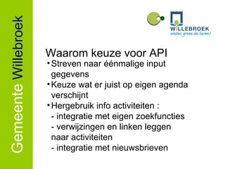 Gemeente   Willebroek Streven naar éénmalige input gegevens Keuze wat er juist op eigen agenda verschijnt Hergebruik info activiteiten : - integratie met eigen zoekfuncties - verwijzingen en linken leggen    naar activiteiten - integratie met nieuwsbrieven Waarom keuze voor API 