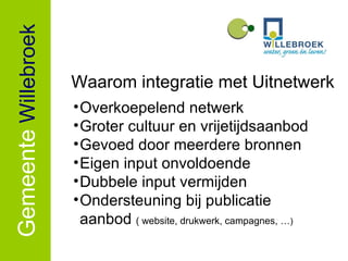Gemeente   Willebroek Overkoepelend netwerk Groter cultuur en vrijetijdsaanbod Gevoed door meerdere bronnen Eigen input onvoldoende Dubbele input vermijden Ondersteuning bij publicatie aanbod  ( website, drukwerk, campagnes, … ) Waarom integratie met Uitnetwerk 