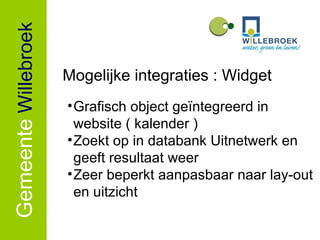 Gemeente   Willebroek Mogelijke integraties : Widget Grafisch object geïntegreerd in website ( kalender ) Zoekt op in databank Uitnetwerk en geeft resultaat weer Zeer beperkt aanpasbaar naar lay-out en uitzicht 