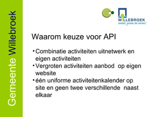 Gemeente   Willebroek Combinatie activiteiten uitnetwerk en eigen activiteiten Vergroten activiteiten aanbod  op eigen website één uniforme activiteitenkalender op site en geen twee verschillende  naast elkaar Waarom keuze voor API 