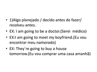 • 1)Algo planejado / decido antes de fazer/
  resolveu antes.
• EX: I am going to be a doctor.(Serei médico)
• EX:I am going to meet my boyfriend.(Eu vou
  encontrar meu namorado)
• EX: They´re going to buy a house
  tomorrow.(Eu vou comprar uma casa amanhã)
 