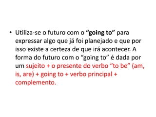 • Utiliza-se o futuro com o “going to” para
  expressar algo que já foi planejado e que por
  isso existe a certeza de que irá acontecer. A
  forma do futuro com o “going to” é dada por
  um sujeito + o presente do verbo “to be” (am,
  is, are) + going to + verbo principal +
  complemento.
 