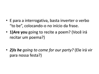 • E para a interrogativa, basta inverter o verbo
  “to be”, colocando-o no início da frase.
• 1)Are you going to recite a poem? (Você irá
  recitar um poema?)

• 2)Is he going to come for our party? (Ele irá vir
  para nossa festa?)
 