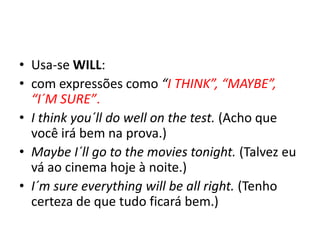 • Usa-se WILL:
• com expressões como “I THINK”, “MAYBE”,
  “I´M SURE”.
• I think you´ll do well on the test. (Acho que
  você irá bem na prova.)
• Maybe I´ll go to the movies tonight. (Talvez eu
  vá ao cinema hoje à noite.)
• I´m sure everything will be all right. (Tenho
  certeza de que tudo ficará bem.)
 