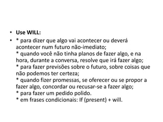 • Use WILL:
• * para dizer que algo vai acontecer ou deverá
  acontecer num futuro não-imediato;
  * quando você não tinha planos de fazer algo, e na
  hora, durante a conversa, resolve que irá fazer algo;
  * para fazer previsões sobre o futuro, sobre coisas que
  não podemos ter certeza;
  * quando fizer promessas, se oferecer ou se propor a
  fazer algo, concordar ou recusar-se a fazer algo;
  * para fazer um pedido polido.
  * em frases condicionais: If (present) + will.
 