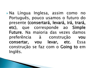  Na Língua Inglesa, assim como no
Português, pouco usamos o futuro do
presente (consertará, levará, irá, trará,
etc), que corresponde ao Simple
Future. Na maioria das vezes damos
preferência à construção vou
consertar, vou levar, etc. Essa
construção se faz com o Going to em
Inglês.
 