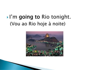  I’m going to Rio tonight.
(Vou ao Rio hoje à noite)
 