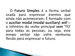 O Futuro Simples é a forma verbal
usada para expressar eventos que
ainda não aconteceram. É formado com
o auxiliar modal (modal auxiliary) will +
o infinitivo do verbo principal sem 'TO'
para todas as pessoas, ou seja, este
tempo verbal não sofre nenhuma
flexão para expressar o futuro.
 